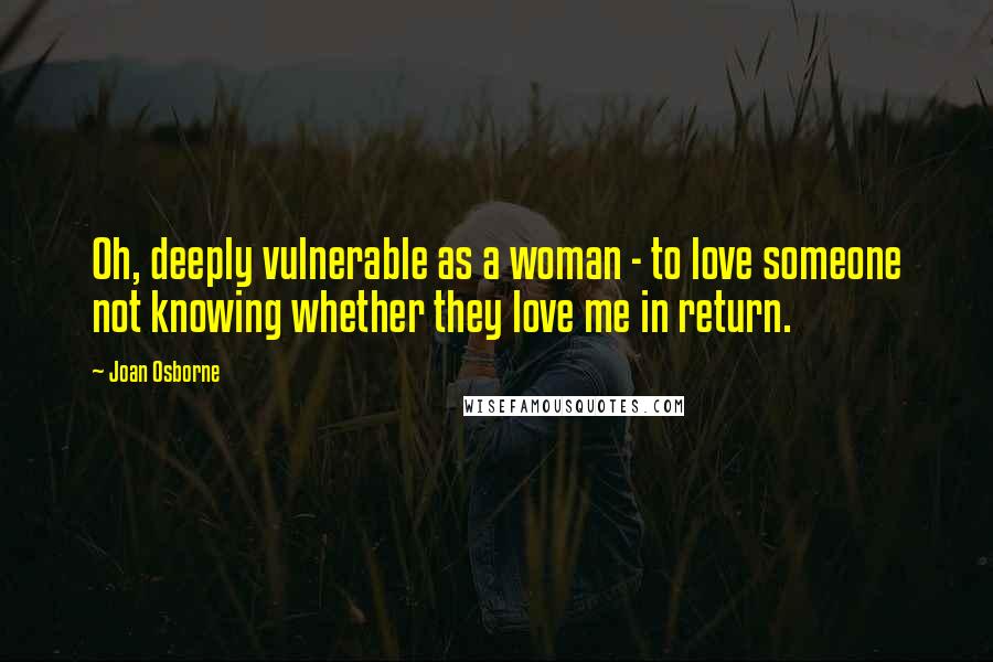 Joan Osborne Quotes: Oh, deeply vulnerable as a woman - to love someone not knowing whether they love me in return.