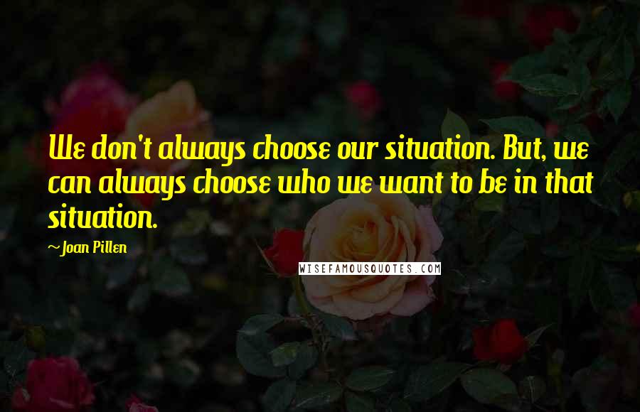 Joan Pillen Quotes: We don't always choose our situation. But, we can always choose who we want to be in that situation.