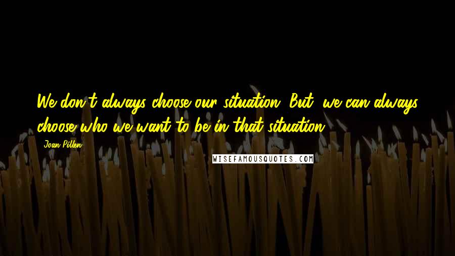 Joan Pillen Quotes: We don't always choose our situation. But, we can always choose who we want to be in that situation.