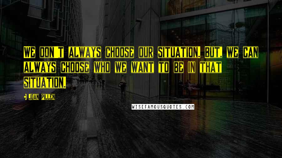 Joan Pillen Quotes: We don't always choose our situation. But, we can always choose who we want to be in that situation.