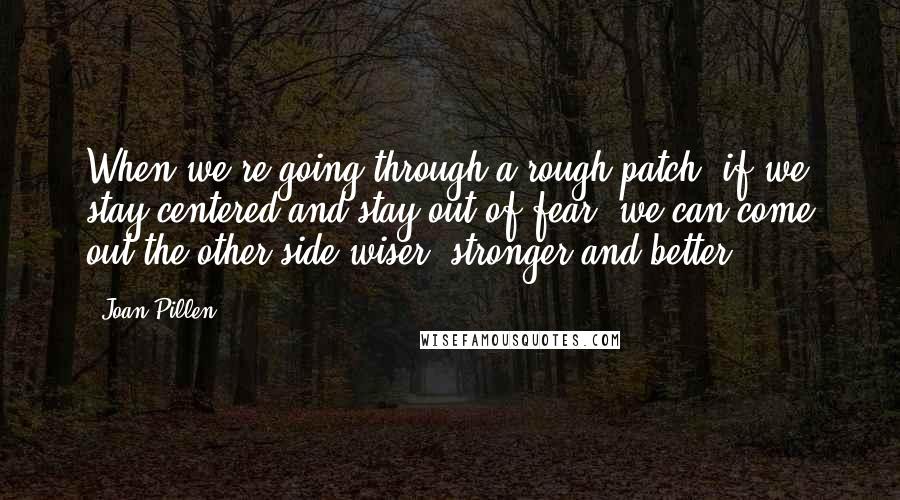 Joan Pillen Quotes: When we're going through a rough patch, if we stay centered and stay out of fear, we can come out the other side wiser, stronger and better.
