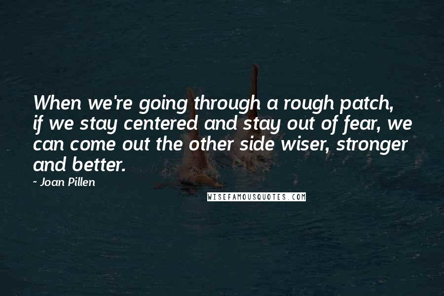 Joan Pillen Quotes: When we're going through a rough patch, if we stay centered and stay out of fear, we can come out the other side wiser, stronger and better.