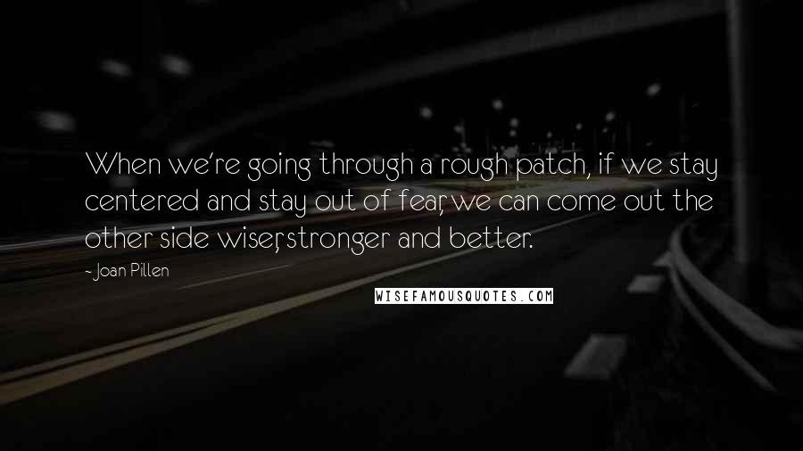 Joan Pillen Quotes: When we're going through a rough patch, if we stay centered and stay out of fear, we can come out the other side wiser, stronger and better.