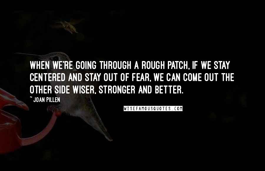 Joan Pillen Quotes: When we're going through a rough patch, if we stay centered and stay out of fear, we can come out the other side wiser, stronger and better.