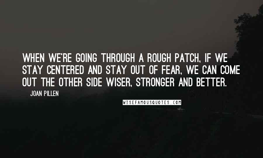 Joan Pillen Quotes: When we're going through a rough patch, if we stay centered and stay out of fear, we can come out the other side wiser, stronger and better.