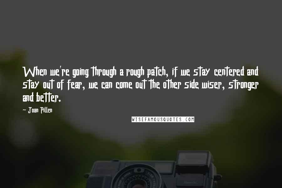 Joan Pillen Quotes: When we're going through a rough patch, if we stay centered and stay out of fear, we can come out the other side wiser, stronger and better.