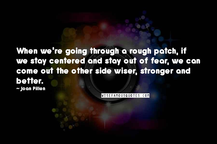 Joan Pillen Quotes: When we're going through a rough patch, if we stay centered and stay out of fear, we can come out the other side wiser, stronger and better.