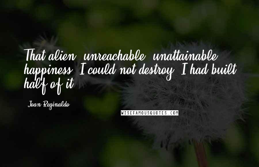 Joan Reginaldo Quotes: That alien, unreachable, unattainable happiness, I could not destroy; I had built half of it.