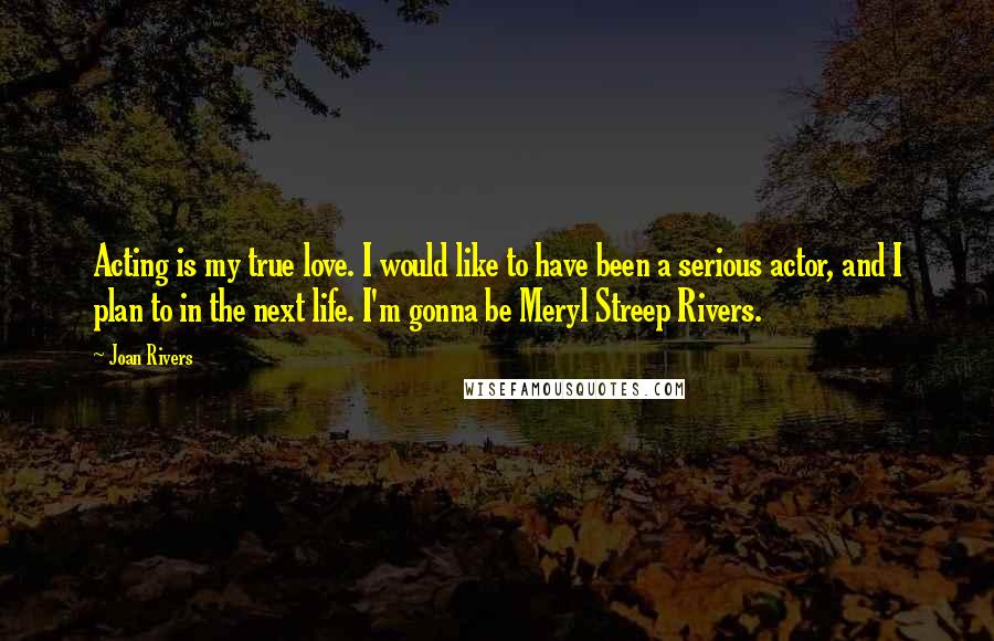 Joan Rivers Quotes: Acting is my true love. I would like to have been a serious actor, and I plan to in the next life. I'm gonna be Meryl Streep Rivers.