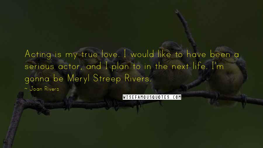 Joan Rivers Quotes: Acting is my true love. I would like to have been a serious actor, and I plan to in the next life. I'm gonna be Meryl Streep Rivers.