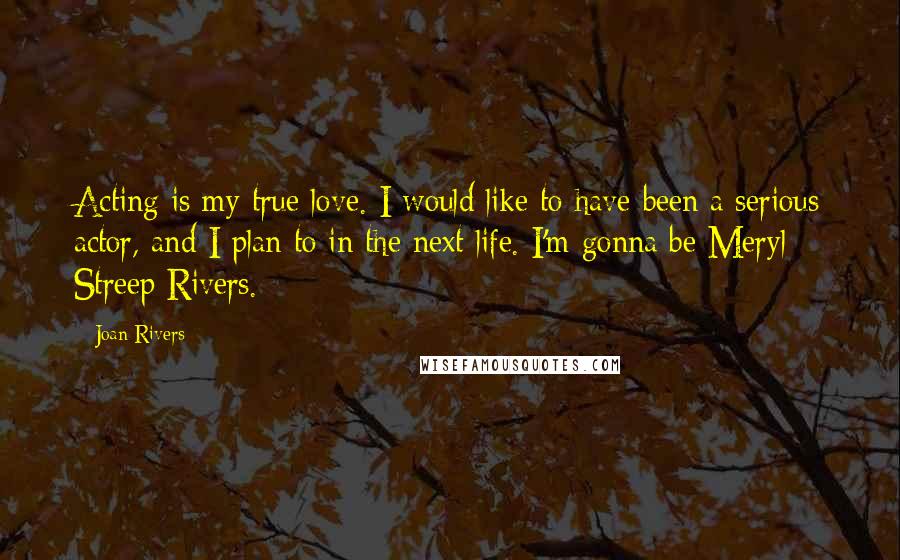 Joan Rivers Quotes: Acting is my true love. I would like to have been a serious actor, and I plan to in the next life. I'm gonna be Meryl Streep Rivers.