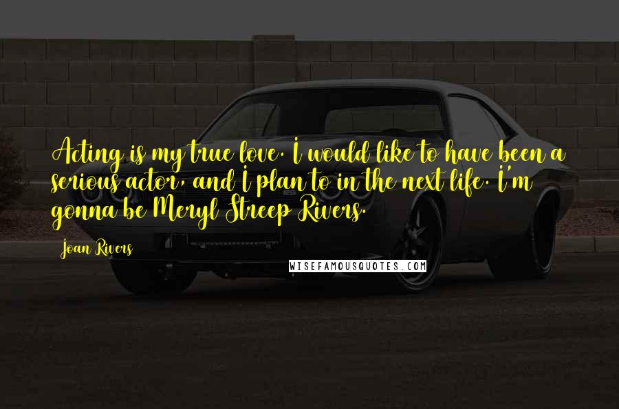 Joan Rivers Quotes: Acting is my true love. I would like to have been a serious actor, and I plan to in the next life. I'm gonna be Meryl Streep Rivers.