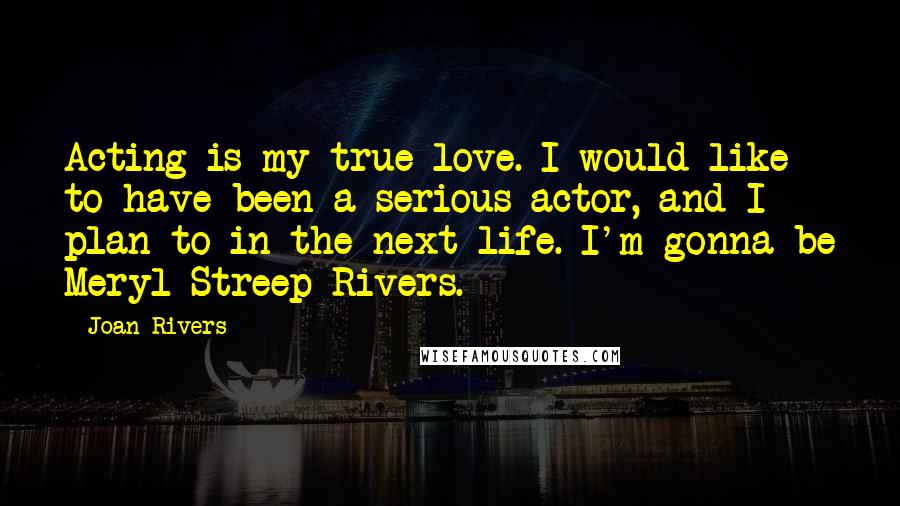 Joan Rivers Quotes: Acting is my true love. I would like to have been a serious actor, and I plan to in the next life. I'm gonna be Meryl Streep Rivers.