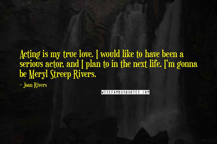 Joan Rivers Quotes: Acting is my true love. I would like to have been a serious actor, and I plan to in the next life. I'm gonna be Meryl Streep Rivers.