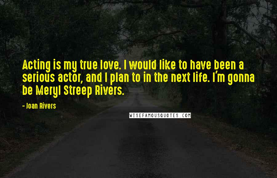 Joan Rivers Quotes: Acting is my true love. I would like to have been a serious actor, and I plan to in the next life. I'm gonna be Meryl Streep Rivers.