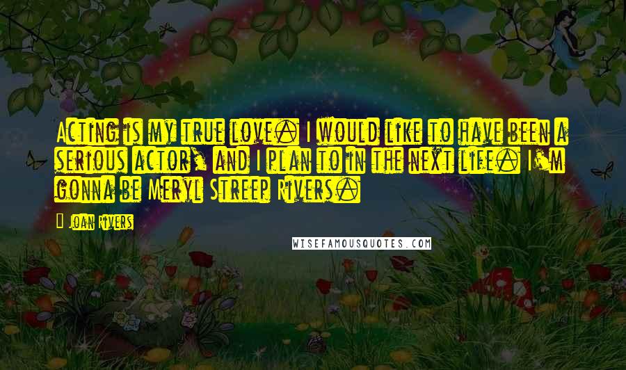 Joan Rivers Quotes: Acting is my true love. I would like to have been a serious actor, and I plan to in the next life. I'm gonna be Meryl Streep Rivers.