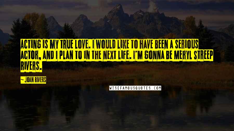 Joan Rivers Quotes: Acting is my true love. I would like to have been a serious actor, and I plan to in the next life. I'm gonna be Meryl Streep Rivers.