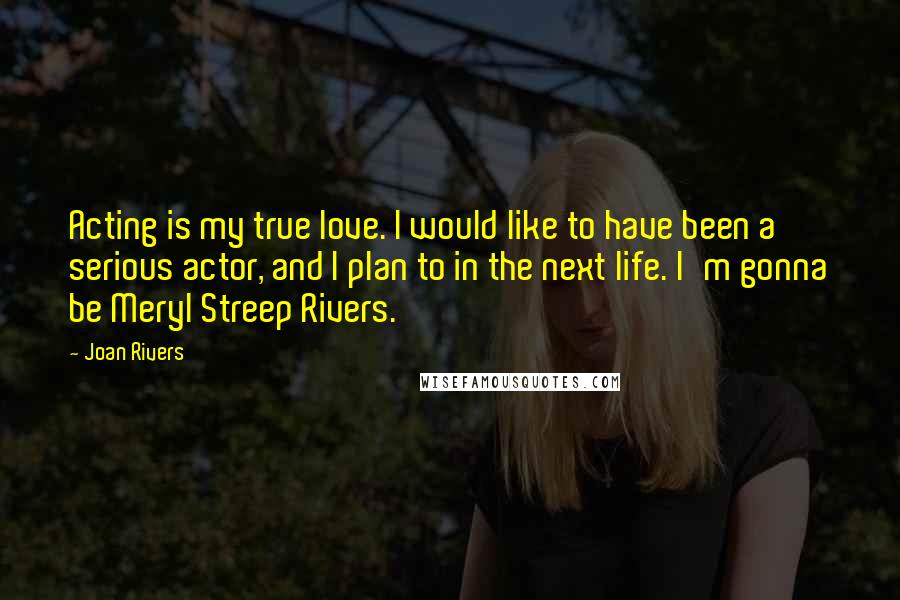 Joan Rivers Quotes: Acting is my true love. I would like to have been a serious actor, and I plan to in the next life. I'm gonna be Meryl Streep Rivers.