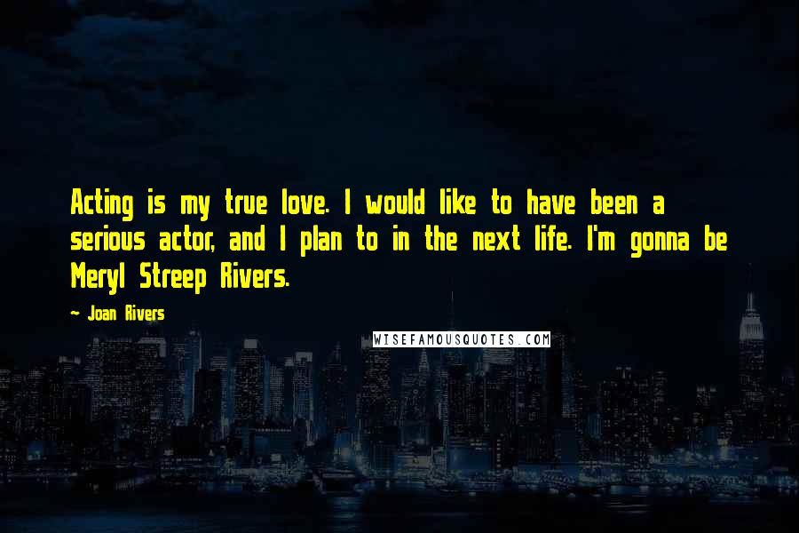 Joan Rivers Quotes: Acting is my true love. I would like to have been a serious actor, and I plan to in the next life. I'm gonna be Meryl Streep Rivers.