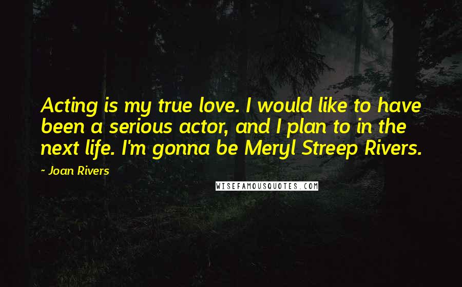 Joan Rivers Quotes: Acting is my true love. I would like to have been a serious actor, and I plan to in the next life. I'm gonna be Meryl Streep Rivers.