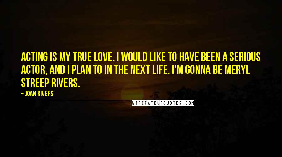 Joan Rivers Quotes: Acting is my true love. I would like to have been a serious actor, and I plan to in the next life. I'm gonna be Meryl Streep Rivers.