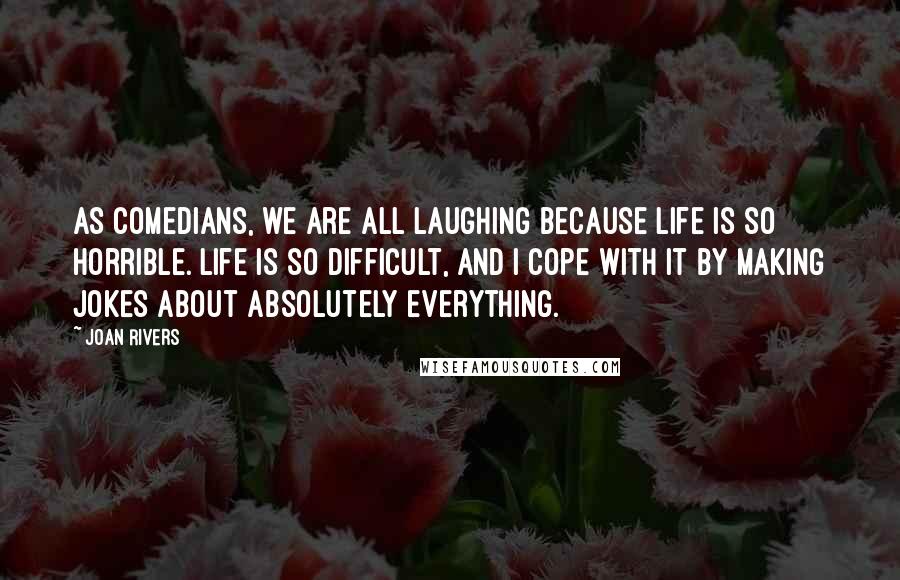 Joan Rivers Quotes: As comedians, we are all laughing because life is so horrible. Life is so difficult, and I cope with it by making jokes about absolutely everything.