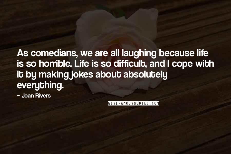 Joan Rivers Quotes: As comedians, we are all laughing because life is so horrible. Life is so difficult, and I cope with it by making jokes about absolutely everything.