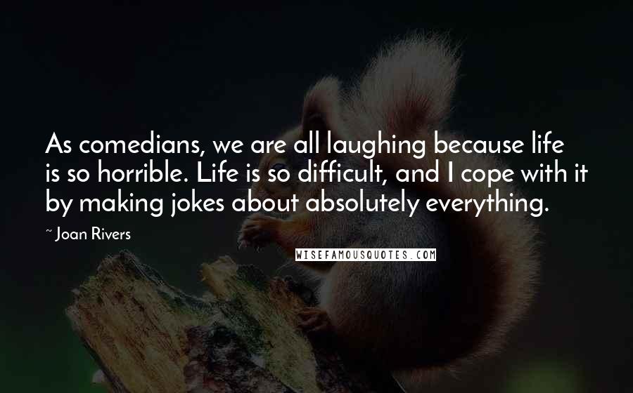 Joan Rivers Quotes: As comedians, we are all laughing because life is so horrible. Life is so difficult, and I cope with it by making jokes about absolutely everything.