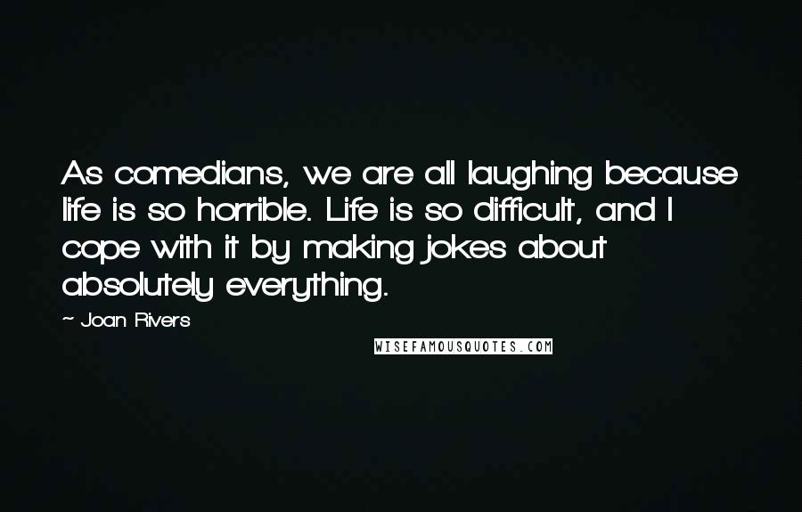 Joan Rivers Quotes: As comedians, we are all laughing because life is so horrible. Life is so difficult, and I cope with it by making jokes about absolutely everything.