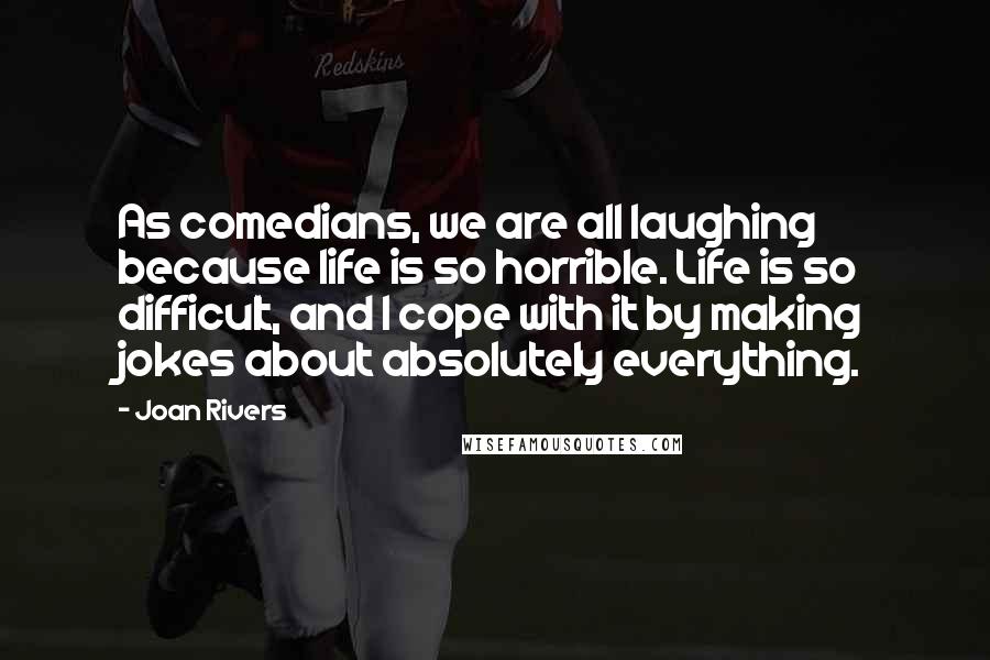 Joan Rivers Quotes: As comedians, we are all laughing because life is so horrible. Life is so difficult, and I cope with it by making jokes about absolutely everything.