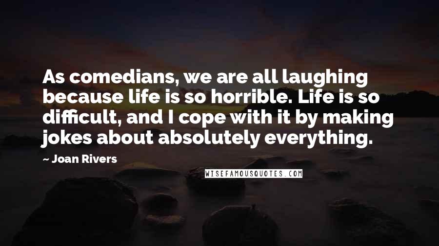 Joan Rivers Quotes: As comedians, we are all laughing because life is so horrible. Life is so difficult, and I cope with it by making jokes about absolutely everything.