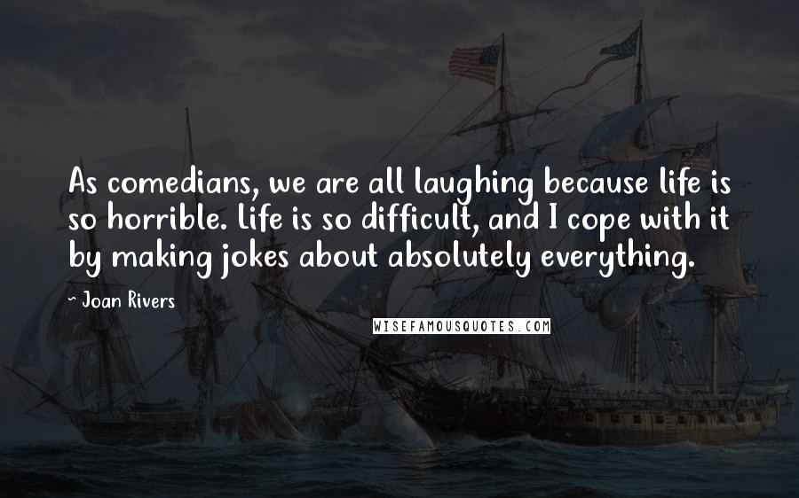 Joan Rivers Quotes: As comedians, we are all laughing because life is so horrible. Life is so difficult, and I cope with it by making jokes about absolutely everything.