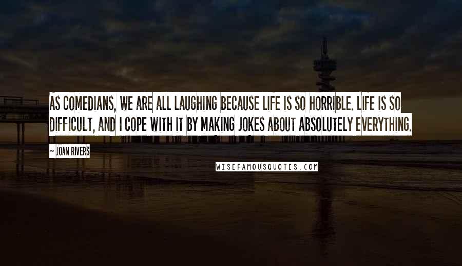Joan Rivers Quotes: As comedians, we are all laughing because life is so horrible. Life is so difficult, and I cope with it by making jokes about absolutely everything.