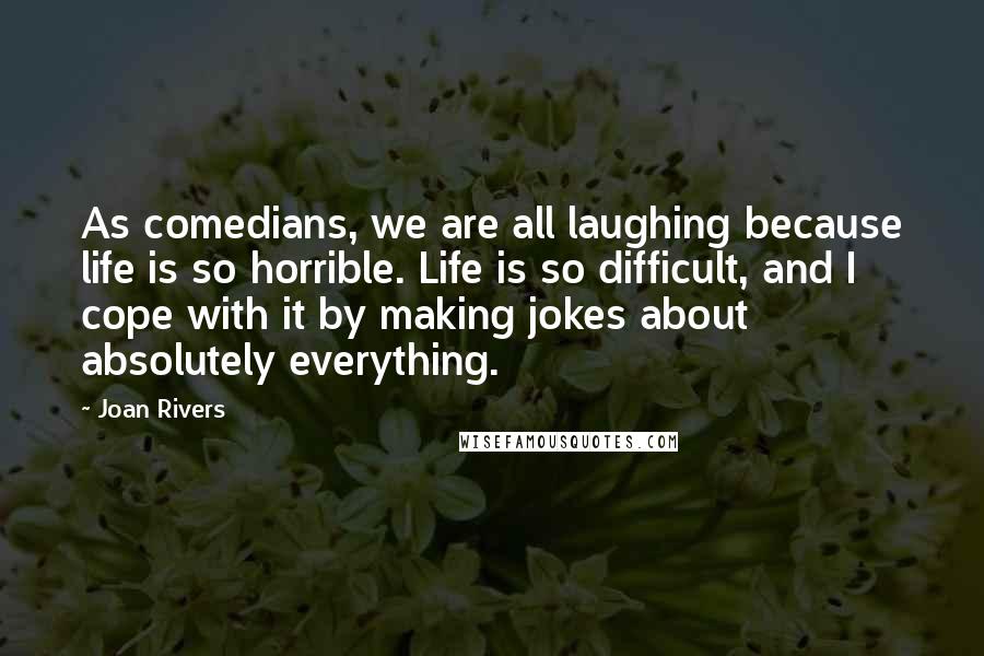 Joan Rivers Quotes: As comedians, we are all laughing because life is so horrible. Life is so difficult, and I cope with it by making jokes about absolutely everything.