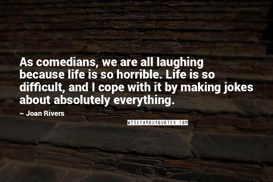 Joan Rivers Quotes: As comedians, we are all laughing because life is so horrible. Life is so difficult, and I cope with it by making jokes about absolutely everything.