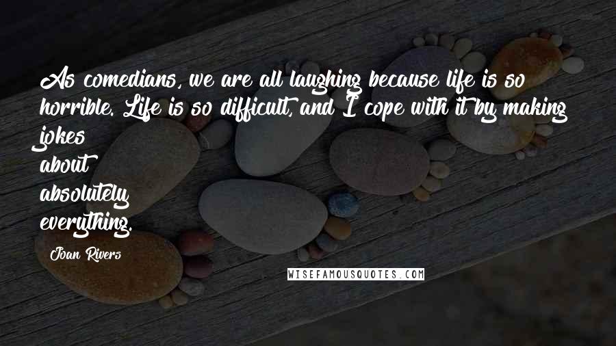 Joan Rivers Quotes: As comedians, we are all laughing because life is so horrible. Life is so difficult, and I cope with it by making jokes about absolutely everything.