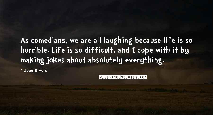 Joan Rivers Quotes: As comedians, we are all laughing because life is so horrible. Life is so difficult, and I cope with it by making jokes about absolutely everything.