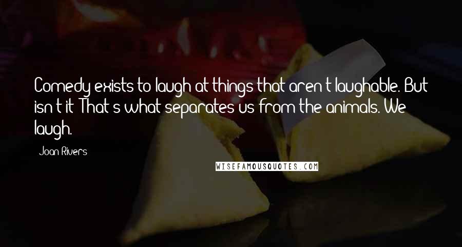 Joan Rivers Quotes: Comedy exists to laugh at things that aren't laughable. But isn't it? That's what separates us from the animals. We laugh.