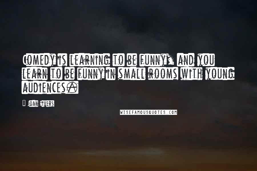 Joan Rivers Quotes: Comedy is learning to be funny, and you learn to be funny in small rooms with young audiences.