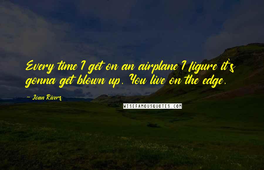 Joan Rivers Quotes: Every time I get on an airplane I figure it's gonna get blown up. You live on the edge.