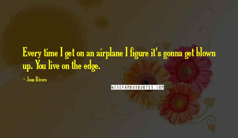 Joan Rivers Quotes: Every time I get on an airplane I figure it's gonna get blown up. You live on the edge.