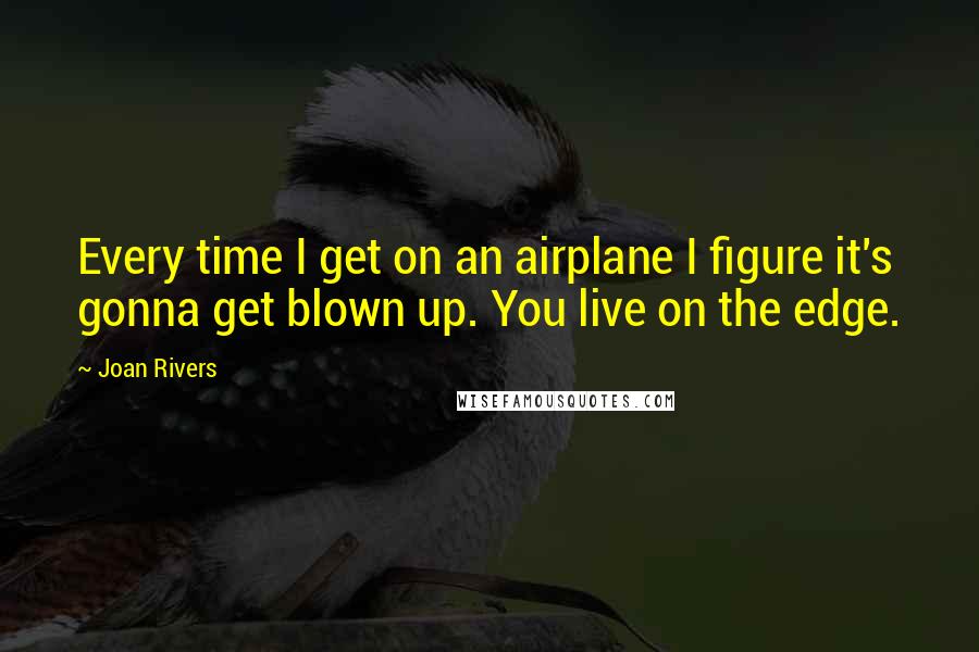 Joan Rivers Quotes: Every time I get on an airplane I figure it's gonna get blown up. You live on the edge.