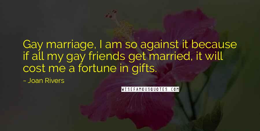 Joan Rivers Quotes: Gay marriage, I am so against it because if all my gay friends get married, it will cost me a fortune in gifts.