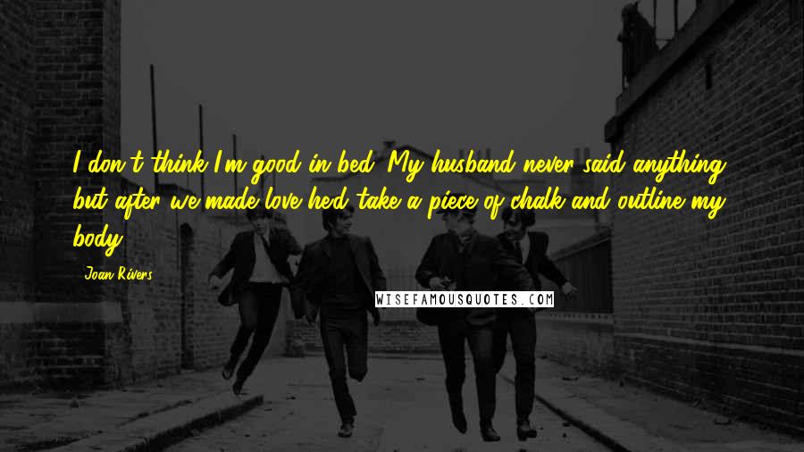 Joan Rivers Quotes: I don't think I'm good in bed. My husband never said anything, but after we made love he'd take a piece of chalk and outline my body.