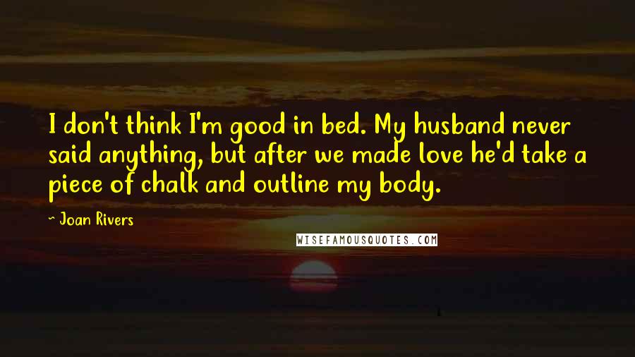 Joan Rivers Quotes: I don't think I'm good in bed. My husband never said anything, but after we made love he'd take a piece of chalk and outline my body.