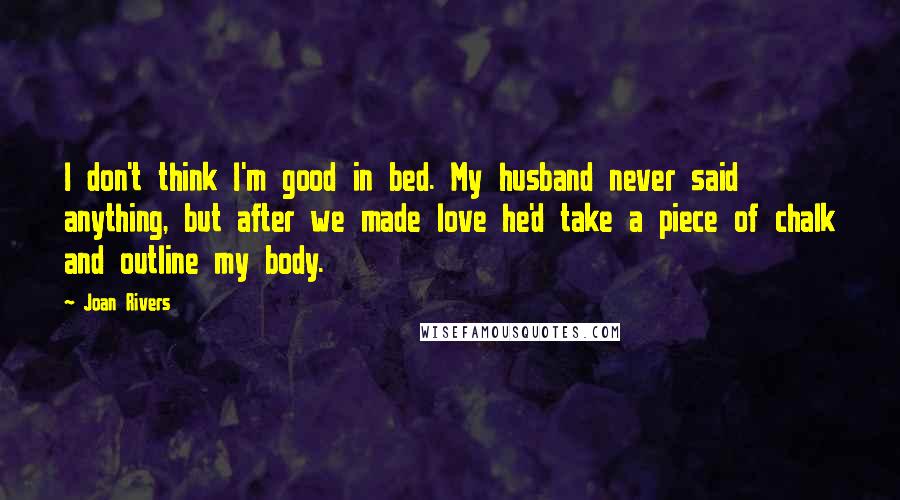 Joan Rivers Quotes: I don't think I'm good in bed. My husband never said anything, but after we made love he'd take a piece of chalk and outline my body.