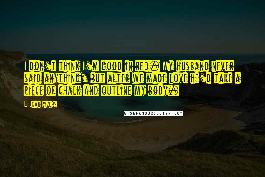 Joan Rivers Quotes: I don't think I'm good in bed. My husband never said anything, but after we made love he'd take a piece of chalk and outline my body.
