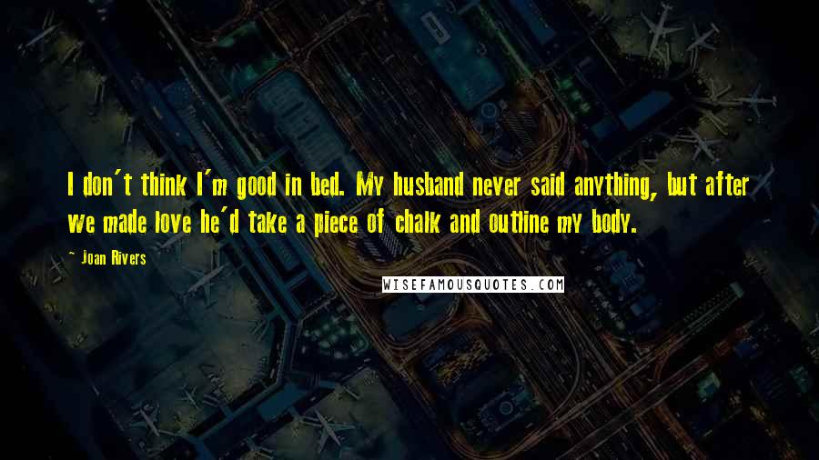 Joan Rivers Quotes: I don't think I'm good in bed. My husband never said anything, but after we made love he'd take a piece of chalk and outline my body.