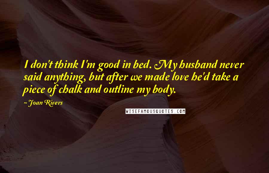 Joan Rivers Quotes: I don't think I'm good in bed. My husband never said anything, but after we made love he'd take a piece of chalk and outline my body.