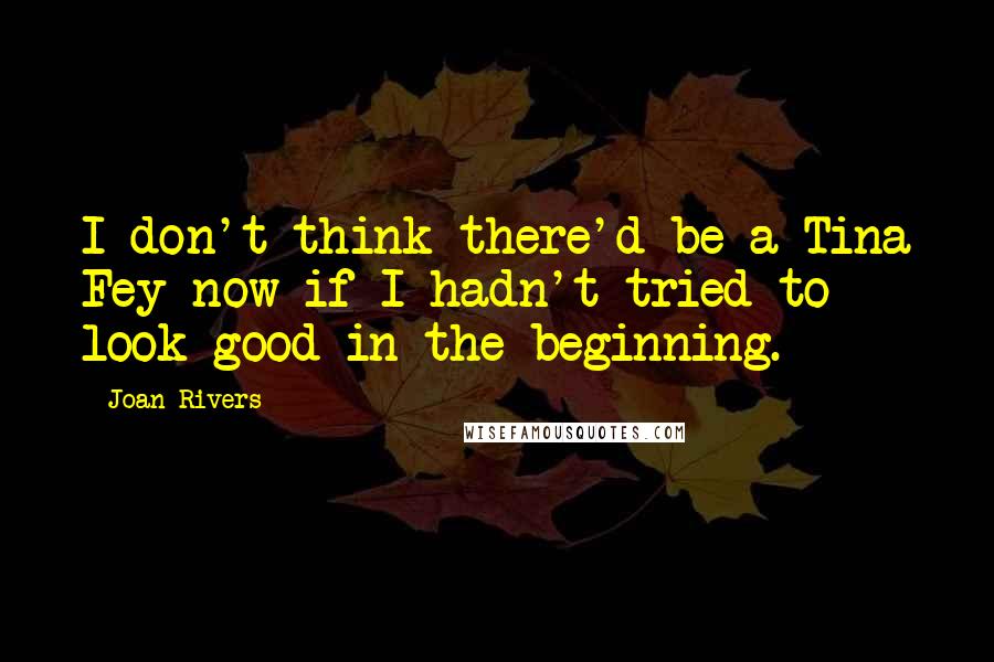 Joan Rivers Quotes: I don't think there'd be a Tina Fey now if I hadn't tried to look good in the beginning.